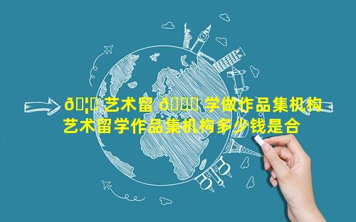 🦟 艺术留 🐞 学做作品集机构 艺术留学作品集机构多少钱是合适的